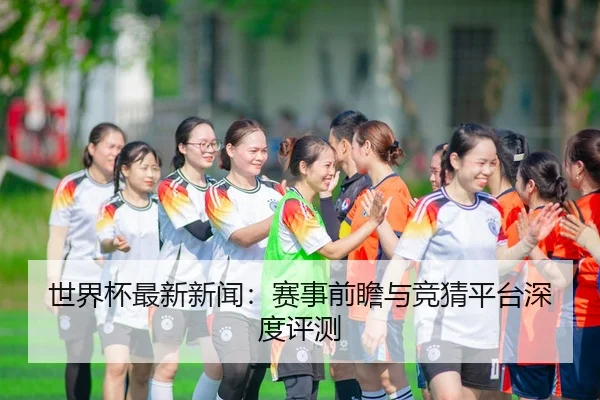 世界杯最新新闻：赛事前瞻与竞猜平台深度评测
